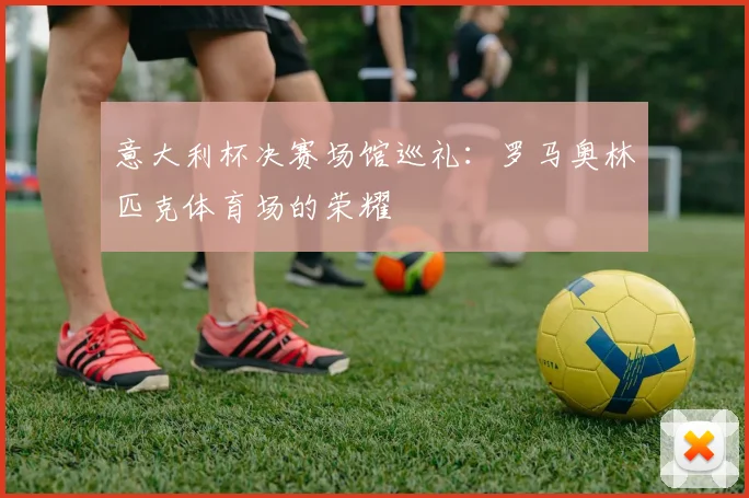 意大利杯决赛场馆巡礼：罗马奥林匹克体育场的荣耀