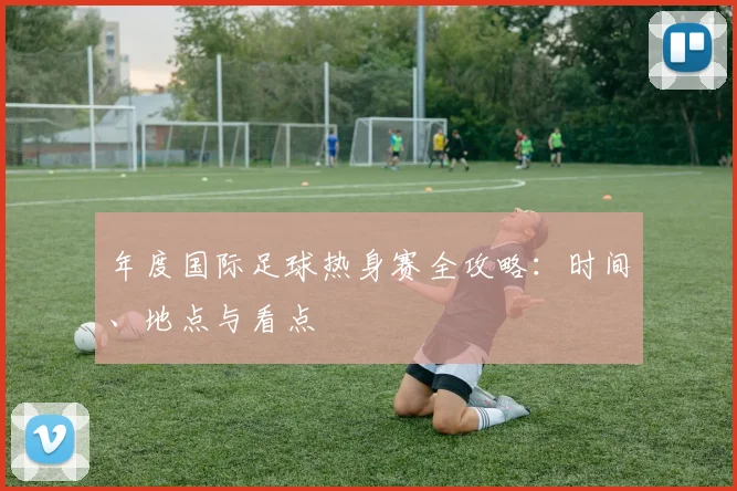 年度国际足球热身赛全攻略：时间、地点与看点