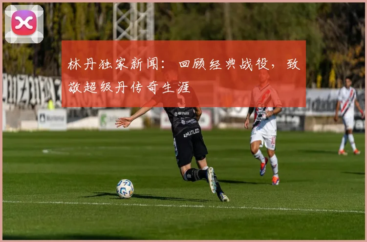 林丹独家新闻:回顾经典战役,致敬超级丹传奇生涯