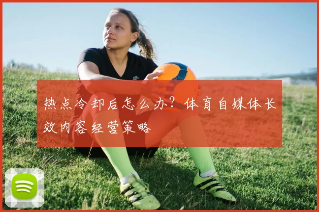 热点冷却后怎么办?体育自媒体长效内容经营策略