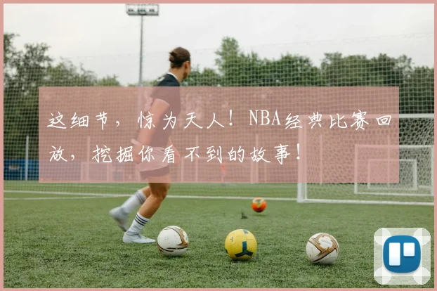 这细节，惊为天人！NBA经典比赛回放，挖掘你看不到的故事！