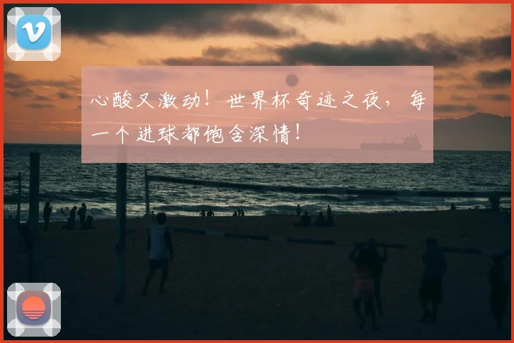 心酸又激动！世界杯奇迹之夜，每一个进球都饱含深情！