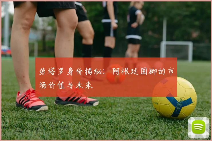 劳塔罗身价揭秘:阿根廷国脚的市场价值与未来
