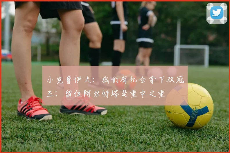小克鲁伊夫：我们有机会拿下双冠王；留住阿尔特塔是重中之重