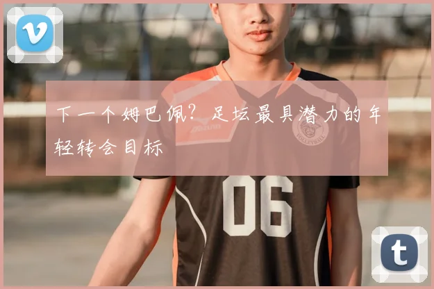 下一个姆巴佩?足坛最具潜力的年轻转会目标