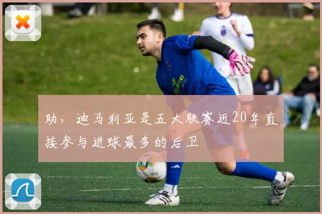 助，迪马利亚是五大联赛近20年直接参与进球最多的后卫