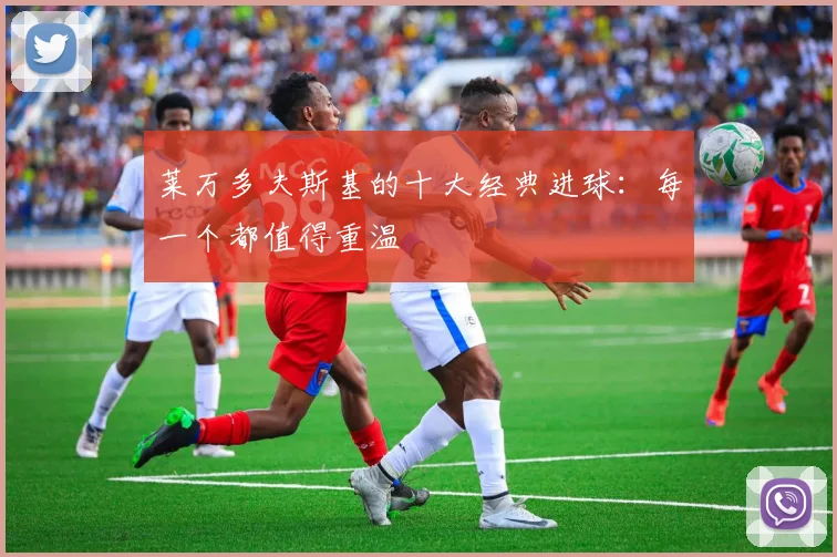 莱万多夫斯基的十大经典进球：每一个都值得重温