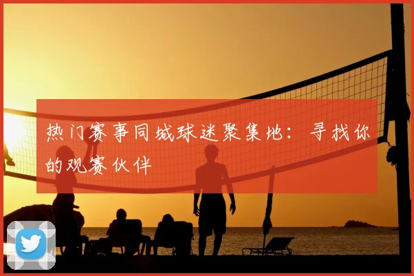 热门赛事同城球迷聚集地:寻找你的观赛伙伴